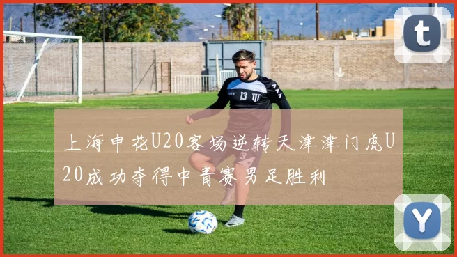上海申花U20客场逆转天津津门虎U20成功夺得中青赛男足胜利