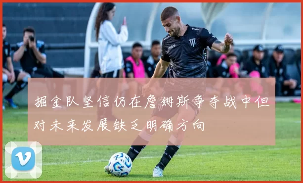 掘金队坚信仍在詹姆斯争夺战中但对未来发展缺乏明确方向