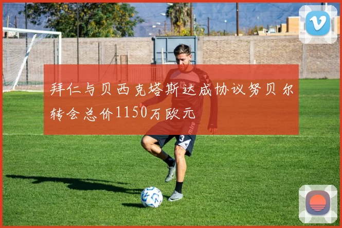 拜仁与贝西克塔斯达成协议努贝尔转会总价1150万欧元