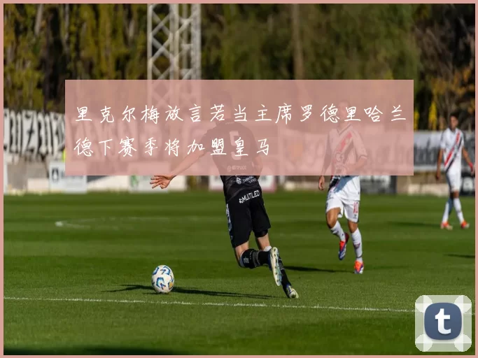 里克尔梅放言若当主席罗德里哈兰德下赛季将加盟皇马