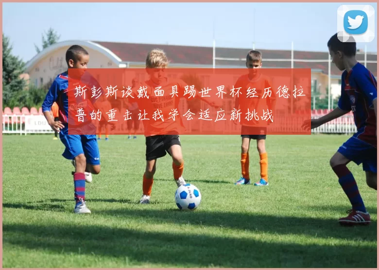 斯彭斯谈戴面具踢世界杯经历德拉普的重击让我学会适应新挑战