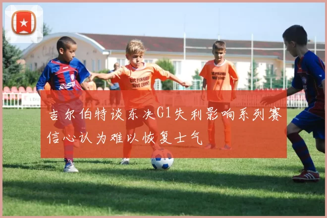 吉尔伯特谈东决G1失利影响系列赛信心认为难以恢复士气