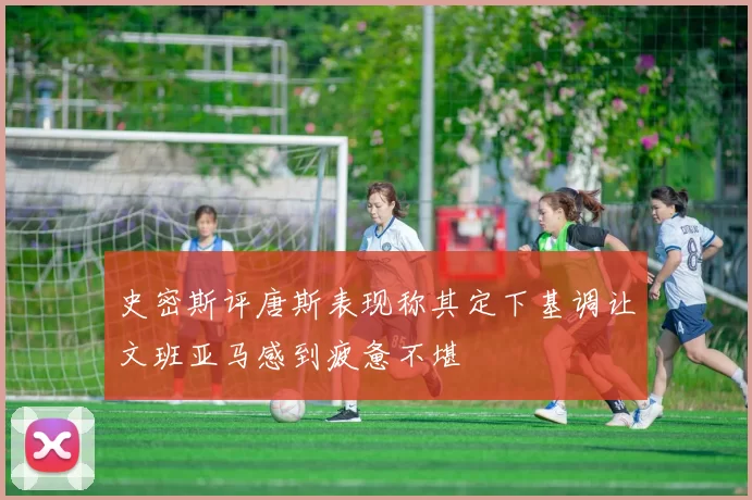 史密斯评唐斯表现称其定下基调让文班亚马感到疲惫不堪