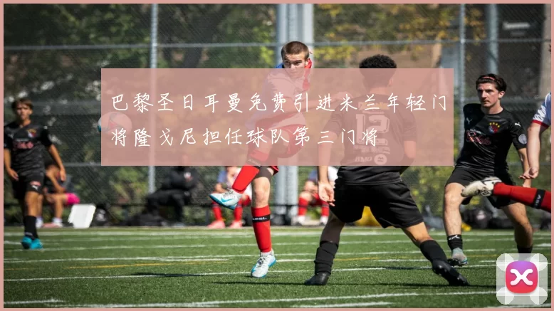 巴黎圣日耳曼免费引进米兰年轻门将隆戈尼担任球队第三门将